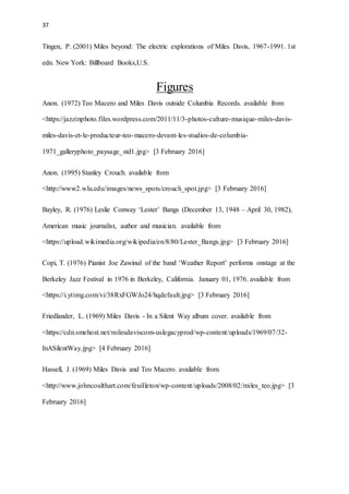 37
Tingen, P. (2001) Miles beyond: The electric explorations of Miles Davis, 1967-1991. 1st
edn. New York: Billboard Books,U.S.
Figures
Anon. (1972) Teo Macero and Miles Davis outside Columbia Records. available from
<https://jazzinphoto.files.wordpress.com/2011/11/3-photos-culture-musique-miles-davis-
miles-davis-et-le-producteur-teo-macero-devant-les-studios-de-columbia-
1971_galleryphoto_paysage_std1.jpg> [3 February 2016]
Anon. (1995) Stanley Crouch. available from
<http://www2.wlu.edu/images/news_spots/crouch_spot.jpg> [3 February 2016]
Bayley, R. (1976) Leslie Conway ‘Lester’ Bangs (December 13, 1948 – April 30, 1982),
American music journalist, author and musician. available from
<https://upload.wikimedia.org/wikipedia/en/8/80/Lester_Bangs.jpg> [3 February 2016]
Copi, T. (1976) Pianist Joe Zawinul of the band ‘Weather Report’ performs onstage at the
Berkeley Jazz Festival in 1976 in Berkeley, California. January 01, 1976. available from
<https://i.ytimg.com/vi/38RxFGWJo24/hqdefault.jpg> [3 February 2016]
Friedlander, L. (1969) Miles Davis - In a Silent Way album cover. available from
<https://cdn.smehost.net/milesdaviscom-uslegacyprod/wp-content/uploads/1969/07/32-
InASilentWay.jpg> [4 February 2016]
Hassell, J. (1969) Miles Davis and Teo Macero. available from
<http://www.johncoulthart.com/feuilleton/wp-content/uploads/2008/02/miles_teo.jpg> [3
February 2016]
 