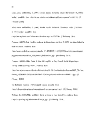 38
Miles Ahead and Belden, B. (2001) Session details: Columbia studio B (February 18, 1969)
[online] available from <http://www.plosin.com/milesahead/Sessions.aspx?s=690218> [3
February 2016]
Miles Ahead and Belden, B. (2004) Session details: Columbia 30th street studio (December
4, 1967) [online] available from
<http://www.plosin.com/milesahead/Sessions.aspx?s=671204> [2 February 2016]
Persson, J. (1970) Jimi Hendrix performs in Copenhagen on Sept. 3, 1970, just days before he
died in London. available from
<http://assets.nydailynews.com/polopoly_fs/1.2364497.1442513843!/img/httpImage/image.j
pg_gen/derivatives/article_635/jan017-jimi-hendrix.jpg> [3 February 2016]
Persson, J. (1980) Miles Davis & John McLaughlin at Easy Sound Studio Copenhagen
January 1985 recording ‘Aura’. available from
<http://www.janperssoncollection.dk/musicians/def/davismiles/davismilesaura8485_files/war
ehouse_ef5780470cf5b7e1e81846fc8af2fd3f/images/davis-miles-aura-1985-13.jpg> [3
February 2016]
The Bettmann Archive (1958) Edgard Varèse. available from
<http://cdn.quotationof.com/images/edgard-vareses-quotes-5.jpg> [3 February 2016]
Wolman, B. (1969) Miles and Betty Davis at home in New York City. available from
<http://s8.postimg.org/wvnmmknc5/image.jpg> [2 February 2016]
 