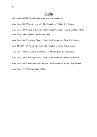 39
Audio
Jimi Hendrix (1967) 'The wind cries Mary'. Are You Experienced
Miles Davis (2001) 'Ascent - new mix'. The Complete In A Silent Way Sessions
Miles Davis (2004) 'Circle in the round'. The Complete Columbia Studio Recordings Of The
Miles Davis Quintet January 1965 To June 1968
Miles Davis (2001) 'In a Silent Way - LP mix'. The Complete In a Silent Way Sessions
Davis, M. (2001) 'It’s About That Time'. The Complete In a Silent Way Sessions
Miles Davis (1968) 'Mademoiselle Mabry (Miss Mabry)'. Filles De Kilimanjaro
Miles Davis (2001) 'Shhh / peaceful - LP mix'. The Complete In a Silent Way Sessions
Miles Davis (2001) 'Shhh / peaceful - new mix'. The Complete In A Silent Way Sessions
Miles Davis (1959) 'So what'. Kind Of Blue
 