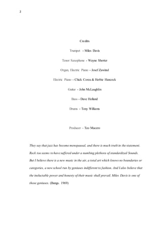 2
Credits
Trumpet - Miles Davis
Tenor Saxophone - Wayne Shorter
Organ, Electric Piano - Josef Zawinul
Electric Piano - Chick Corea & Herbie Hancock
Guitar - John McLaughlin
Bass - Dave Holland
Drums - Tony Williams
Producer – Teo Macero
They say that jazz has become menopausal, and there is much truth in the statement.
Rock too seems to have suffered under a numbing plethora of standardized Sounds.
But I believe there is a new music in the air, a total art which knows no boundaries or
categories, a new school run by geniuses indifferent to fashion. And I also believe that
the ineluctable power and honesty of their music shall prevail. Miles Davis is one of
those geniuses. (Bangs. 1969)
 