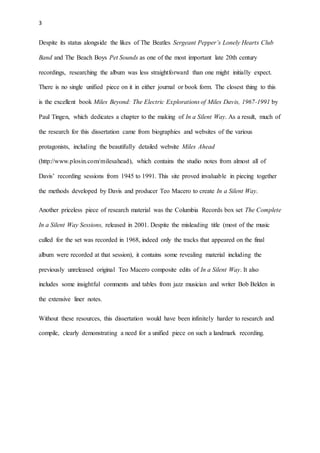 3
Despite its status alongside the likes of The Beatles Sergeant Pepper’s Lonely Hearts Club
Band and The Beach Boys Pet Sounds as one of the most important late 20th century
recordings, researching the album was less straightforward than one might initially expect.
There is no single unified piece on it in either journal or book form. The closest thing to this
is the excellent book Miles Beyond: The Electric Explorations of Miles Davis, 1967-1991 by
Paul Tingen, which dedicates a chapter to the making of In a Silent Way. As a result, much of
the research for this dissertation came from biographies and websites of the various
protagonists, including the beautifully detailed website Miles Ahead
(http://www.plosin.com/milesahead), which contains the studio notes from almost all of
Davis’ recording sessions from 1945 to 1991. This site proved invaluable in piecing together
the methods developed by Davis and producer Teo Macero to create In a Silent Way.
Another priceless piece of research material was the Columbia Records box set The Complete
In a Silent Way Sessions, released in 2001. Despite the misleading title (most of the music
culled for the set was recorded in 1968, indeed only the tracks that appeared on the final
album were recorded at that session), it contains some revealing material including the
previously unreleased original Teo Macero composite edits of In a Silent Way. It also
includes some insightful comments and tables from jazz musician and writer Bob Belden in
the extensive liner notes.
Without these resources, this dissertation would have been infinitely harder to research and
compile, clearly demonstrating a need for a unified piece on such a landmark recording.
 