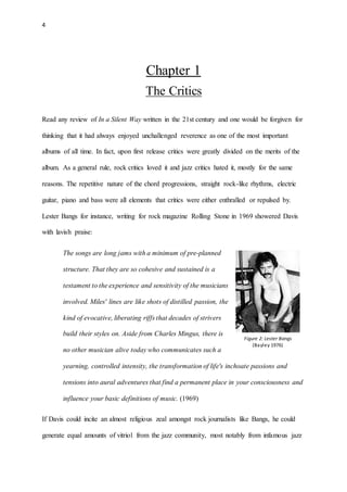 4
Chapter 1
The Critics
Read any review of In a Silent Way written in the 21st century and one would be forgiven for
thinking that it had always enjoyed unchallenged reverence as one of the most important
albums of all time. In fact, upon first release critics were greatly divided on the merits of the
album. As a general rule, rock critics loved it and jazz critics hated it, mostly for the same
reasons. The repetitive nature of the chord progressions, straight rock-like rhythms, electric
guitar, piano and bass were all elements that critics were either enthralled or repulsed by.
Lester Bangs for instance, writing for rock magazine Rolling Stone in 1969 showered Davis
with lavish praise:
The songs are long jams with a minimum of pre-planned
structure. That they are so cohesive and sustained is a
testament to the experience and sensitivity of the musicians
involved. Miles' lines are like shots of distilled passion, the
kind of evocative, liberating riffs that decades of strivers
build their styles on. Aside from Charles Mingus, there is
no other musician alive today who communicates such a
yearning, controlled intensity, the transformation of life's inchoate passions and
tensions into aural adventures that find a permanent place in your consciousness and
influence your basic definitions of music. (1969)
If Davis could incite an almost religious zeal amongst rock journalists like Bangs, he could
generate equal amounts of vitriol from the jazz community, most notably from infamous jazz
Figure 2: Lester Bangs
(Bayley 1976)
(Bayley 1976)
 