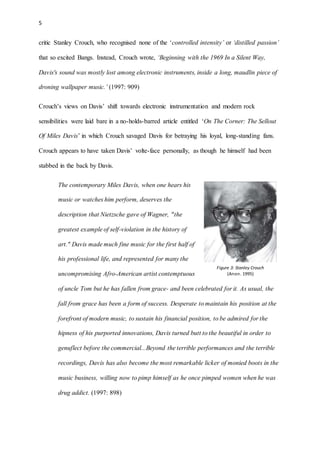 5
critic Stanley Crouch, who recognised none of the ‘controlled intensity’ or ‘distilled passion’
that so excited Bangs. Instead, Crouch wrote, ‘Beginning with the 1969 In a Silent Way,
Davis's sound was mostly lost among electronic instruments, inside a long, maudlin piece of
droning wallpaper music.’ (1997: 909)
Crouch’s views on Davis’ shift towards electronic instrumentation and modern rock
sensibilities were laid bare in a no-holds-barred article entitled ‘On The Corner: The Sellout
Of Miles Davis’ in which Crouch savaged Davis for betraying his loyal, long-standing fans.
Crouch appears to have taken Davis’ volte-face personally, as though he himself had been
stabbed in the back by Davis.
The contemporary Miles Davis, when one hears his
music or watches him perform, deserves the
description that Nietzsche gave of Wagner, "the
greatest example of self-violation in the history of
art." Davis made much fine music for the first half of
his professional life, and represented for many the
uncompromising Afro-American artist contemptuous
of uncle Tom but he has fallen from grace- and been celebrated for it. As usual, the
fall from grace has been a form of success. Desperate to maintain his position at the
forefront of modern music, to sustain his financial position, to be admired for the
hipness of his purported innovations, Davis turned butt to the beautiful in order to
genuflect before the commercial...Beyond the terrible performances and the terrible
recordings, Davis has also become the most remarkable licker of monied boots in the
music business, willing now to pimp himself as he once pimped women when he was
drug addict. (1997: 898)
Figure 3: Stanley Crouch
(Anon. 1995)
 