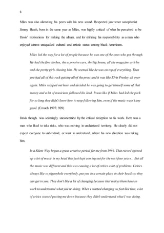 6
Miles was also alienating his peers with his new sound. Respected jazz tenor saxophonist
Jimmy Heath, born in the same year as Miles, was highly critical of what he perceived to be
Davis’ motivations for making the album, and for shirking his responsibility as a man who
enjoyed almost unequalled cultural and artistic status among black Americans.
Miles led the way for a lot of people because he was one of the ones who got through.
He had the fine clothes, the expensive cars, the big house, all the magazine articles
and the pretty girls chasing him. He seemed like he was on top of everything. Then
you had all of this rock getting all of the press and it was like Elvis Presley all over
again. Miles stepped out here and decided he was going to get himself some of that
money and a lot of musicians followed his lead. It was like if Miles had led the pack
for so long they didn't know how to stop following him, even if the music wasn't any
good. (Crouch 1997: 909)
Davis though, was seemingly unconcerned by the critical reception to his work. Here was a
man who liked to take risks, who was moving in unchartered territory. He clearly did not
expect everyone to understand, or want to understand, where his new direction was taking
him.
In a Silent Way began a great creative period for me from 1969. That record opened
up a lot of music in my head that just kept coming out for the next four years... But all
the music was different and this was causing a lot of critics a lot of problems. Critics
always like to pigeonhole everybody, put you in a certain place in their heads so they
can get to you. They don't like a lot of changing because that makes them have to
work to understand what you're doing. When I started changing so fast like that, a lot
of critics started putting me down because they didn't understand what I was doing.
 