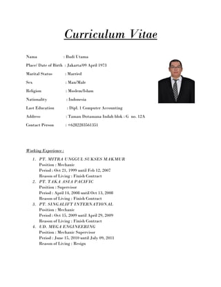 Curriculum Vitae
Nama : Budi Utama
Place/ Date of Birth : Jakarta/09 April 1973
Marital Status : Married
Sex : Man/Male
Religion : Moslem/Islam
Nationality : Indonesia
Last Education : Dipl. 1 Computer Accounting
Address : Taman Dotamana Indah blok : G no. 12A
Contact Person : +6282283561351
Working Experience :
1. PT. MITRA UNGGUL SUKSES MAKMUR
Position : Mechanic
Period : Oct 21, 1999 until Feb 12, 2007
Reason of Living : Finish Contract
2. PT. TAKA ASIA PACIFIC
Position : Supervisor
Period : April 14, 2008 until Oct 13, 2008
Reason of Living : Finish Contract
3. PT. SINGALIFT INTERNATIONAL
Position : Mechanic
Period : Oct 15, 2009 until April 29, 2009
Reason of Living : Finish Contract
4. UD. MEGA ENGINEERING
Position : Mechanic Supervisor
Period : June 15, 2010 until July 09, 2011
Reason of Living : Resign
 
