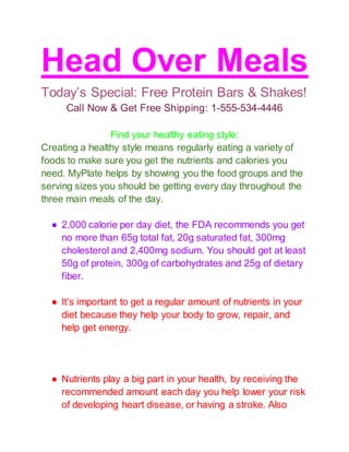 Head Over Meals
Today’s Special: Free Protein Bars & Shakes!
Call Now & Get Free Shipping: 1-555-534-4446
Find your healthy eating style:
Creating a healthy style means regularly eating a variety of
foods to make sure you get the nutrients and calories you
need. MyPlate helps by showing you the food groups and the
serving sizes you should be getting every day throughout the
three main meals of the day.
● 2,000 calorie per day diet, the FDA recommends you get
no more than 65g total fat, 20g saturated fat, 300mg
cholesterol and 2,400mg sodium. You should get at least
50g of protein, 300g of carbohydrates and 25g of dietary
fiber.
● It’s important to get a regular amount of nutrients in your
diet because they help your body to grow, repair, and
help get energy.
● Nutrients play a big part in your health, by receiving the
recommended amount each day you help lower your risk
of developing heart disease, or having a stroke. Also
 