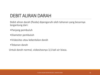 DEBIT ALIRAN DARAH
Debit aliran darah (fluida) dipengaruhi oleh tahanan yang besarnya
tergantung dari:
•Panjang pembuluh
•Diameter pembuluh
•Viskositas atau kekentalan darah
•Tekanan darah
Untuk darah normal, viskositasnya 3,5 kali air biasa.
10FLUIDA DALAM SISTEM BIOLOGI | DAVID & HANA
 