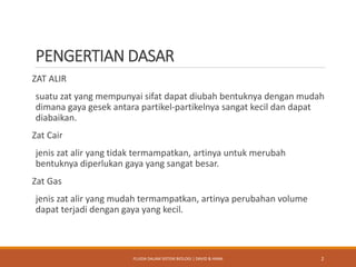 PENGERTIAN DASAR
ZAT ALIR
suatu zat yang mempunyai sifat dapat diubah bentuknya dengan mudah
dimana gaya gesek antara partikel-partikelnya sangat kecil dan dapat
diabaikan.
Zat Cair
jenis zat alir yang tidak termampatkan, artinya untuk merubah
bentuknya diperlukan gaya yang sangat besar.
Zat Gas
jenis zat alir yang mudah termampatkan, artinya perubahan volume
dapat terjadi dengan gaya yang kecil.
2FLUIDA DALAM SISTEM BIOLOGI | DAVID & HANA
 