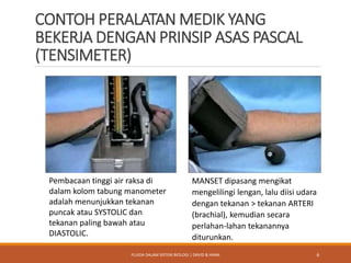 CONTOH PERALATAN MEDIK YANG
BEKERJA DENGAN PRINSIP ASAS PASCAL
(TENSIMETER)
Pembacaan tinggi air raksa di
dalam kolom tabung manometer
adalah menunjukkan tekanan
puncak atau SYSTOLIC dan
tekanan paling bawah atau
DIASTOLIC.
MANSET dipasang mengikat
mengelilingi lengan, lalu diisi udara
dengan tekanan > tekanan ARTERI
(brachial), kemudian secara
perlahan-lahan tekanannya
diturunkan.
6FLUIDA DALAM SISTEM BIOLOGI | DAVID & HANA
 