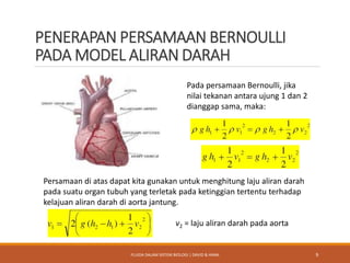 PENERAPAN PERSAMAAN BERNOULLI
PADA MODEL ALIRAN DARAH
Pada persamaan Bernoulli, jika
nilai tekanan antara ujung 1 dan 2
dianggap sama, maka:
Persamaan di atas dapat kita gunakan untuk menghitung laju aliran darah
pada suatu organ tubuh yang terletak pada ketinggian tertentu terhadap
kelajuan aliran darah di aorta jantung.
v2 = laju aliran darah pada aorta
9FLUIDA DALAM SISTEM BIOLOGI | DAVID & HANA
 
