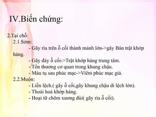 IV.Biến chứng:
2.Tại chỗ:
2.1.Sớm:
- Gãy rìa trên ỗ cối thành mảnh lớn->gây Bán trật khớp
háng.
- Gãy đáy ỗ cối->Trật khớp háng trung tâm.
- Tổn thương cơ quan trong khung chậu.
- Máu tụ sau phúc mạc->Viêm phúc mạc giả.
2.2.Muộn:
- Liền lệch.( gãy ỗ cối,gãy khung chậu di lệch lớn).
- Thoái hoá khớp háng.
- Hoại tữ chõm xương đùi( gãy rìa ỗ cối).

 