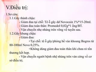 V.Điều trị:
1.Sơ cứu:
1.1.Gãy thành chậu:
- Giảm đau tại chỗ: Tê ỗ gãy dd Novocain 1%*15-20ml.
- Giảm đau toàn thân: Promedol 0,02g*1 ống/BT.
- Vận chuyển nhẹ nhàng trên võng về tuyến sau.
1.2.Gãy khung chậu:
- Giảm đau:
+Tại chỗ: tê ỗ gãy/phóng bế vào khoang Bogros từ
80-100ml Novo 0,25%.
+Không dùng giảm đau toàn thân khi chưa rỏ tổn
thương kết hợp.
- Vận chuyễn người bệnh nhệ nhàng trên ván cứng về cơ
sở điều trị.

 