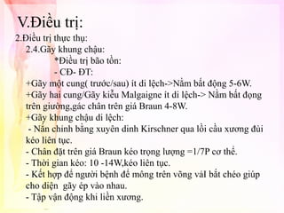 V.Điều trị:
2.Điều trị thực thụ:
2.4.Gãy khung chậu:
*Điều trị bão tồn:
- CĐ- ĐT:
+Gãy một cung( trước/sau) ít di lệch->Nằm bất động 5-6W.
+Gãy hai cung/Gãy kiễu Malgaigne ít di lệch-> Nằm bất đọng
trên giường,gác chân trên giá Braun 4-8W.
+Gãy khung chậu di lệch:
- Nắn chỉnh bằng xuyên dinh Kirschner qua lồi cầu xương đùi
kéo liên tục.
- Chân đặt trên giá Braun kéo trọng lượng =1/7P cơ thể.
- Thời gian kéo: 10 -14W,kéo liên tục.
- Kết hợp để người bệnh để mông trên võng vảI bắt chéo giúp
cho diện gãy ép vào nhau.
- Tập vận động khi liền xương.

 