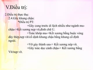 V.Điều trị:
2.Điều trị thực thụ:
2.4.Gãy khung chậu:
*Điều trị PT:
+Gãy cung trước di lệch nhiều như ngành muchậu->Kết xương nẹp vít,đinh chữ U.
+Toác khớp mu->Kết xương bằng buộc vòng
dây thép,nẹp vít/cố dịnh khung chậu bằng khung cố định
ngoài.
+Vỡ gày thành sau-> Kết xương nép vít.
+Gãy toác dọc cánh chậu-> Kết xương bằng
Vít/nẹp vít.

 