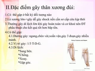 II.Đặc điểm gãy thân xương đùi:
1.Có thể gặp ở bất kỳ đối tượng nào
2.Là xương lớn->gãy dễ gây shock nến cần sơ cấp cứu kịp thời
3.Thường gây di lệch lớn khi gảy hoàn toàn và cơ khoẻ nên ĐT
phẩu thuật cho kết quả tốt hơn bãp tồn.
4.Có thể gặp:
4.1.Đường gảy: ngang,chéo vát,xoắn vặn,gảy 3 đoạn,gảy nhiều
mảnh.
4.2.Vị trí gảy: 1/3 T-D-G.
4.3.Di lệch:
*Sang bên.
*Chồng.
*Xoay.
*Gập góc.

 