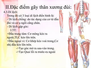 II.Đặc điểm gãy thân xương đùi:
4.3.Di lệch:
Trong đó có 3 loại di lệch điển hình là:
- Di lệch chồng: do tác dụng của cơ tứ đầu
đùi và cơ ụ ngồi cẳng chân.
- Di lệch gập góc:
1/3T:
+Đầu trung tâm: Cơ mông kéo ra
ngoài,TLC kéo lên trên.
+Đầu ngoại vi: Cơ khép kéo voà trong,Cơ
nhị đầu kéo lên trên.
->Tạo góc mở ra sau-vào trong.
->Tạo Quai lồi ra trước-ra ngoài

 