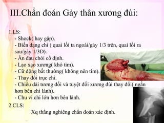 III.Chẩn đoán Gảy thân xương đùi:
1.LS:
- Shock( hay gặp).
- Biến dạng chi ( quai lồi ta ngoài/gảy 1/3 trên, quai lồi ra
sau/gảy 1/3D).
- Ấn đau chói cố định.
- Lạo xạo xương( khó tìm).
- Cữ động bất thường( không nên tìm).
- Thay đổi trục chi.
- Chiều dài tương đối và tuyệt đối xương đùi thay đổi( ngắn
hơn bên chi lành).
- Chu vi chi lớn hơn bên lành.
2.CLS:
Xq thẳng nghiêng chẩn đoán xác định.

 