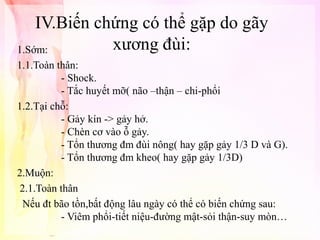 IV.Biến chứng có thể gặp do gãy
xương đùi:
1.Sớm:
1.1.Toàn thân:
- Shock.
- Tắc huyết mỡ( não –thận – chi-phổi
1.2.Tại chỗ:
- Gảy kín -> gảy hở.
- Chèn cơ vào ỗ gảy.
- Tổn thương đm đùi nông( hay gặp gảy 1/3 D và G).
- Tổn thương đm kheo( hay gặp gảy 1/3D)
2.Muộn:
2.1.Toàn thân
Nếu đt bão tồn,bất động lâu ngày có thể có biến chứng sau:
- Viêm phổi-tiết niệu-đường mật-sỏi thận-suy mòn…

 