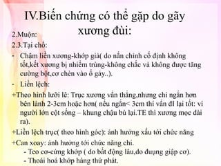 IV.Biến chứng có thể gặp do gãy
xương đùi:
2.Muộn:
2.3.Tại chổ:
- Chậm liền xương-khớp giả( do nắn chỉnh cố định không
tốt,kết xương bị nhiểm trùng-không chắc và không được tăng
cường bột,cơ chèn vào ổ gảy..).
- Liền lệch:
+Theo hình lưỡi lê: Trục xương vẩn thẳng,nhưng chi ngắn hơn
bên lành 2-3cm hoặc hơn( nếu ngắn< 3cm thí vẩn đI lại tốt: ví
người lớn cột sống – khung chậu bù lại.TE thì xương mọc dài
ra).
+Liền lệch trục( theo hình góc): ảnh hưởng xấu tới chức năng
+Can xoay: ảnh hưởng tới chức năng chi.
- Teo cơ-cứng khớp ( do bất động lâu,do đuụng giập cơ).
- Thoái hoá khớp háng thứ phát.

 