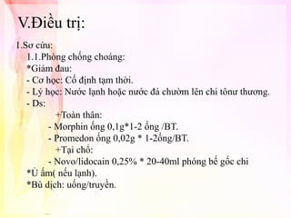 V.Điều trị:
1.Sơ cứu:
1.1.Phòng chống choáng:
*Giảm đau:
- Cơ học: Cố định tạm thời.
- Lý học: Nước lạnh hoặc nước đá chườm lên chi tônư thương.
- Ds:
+Toàn thân:
- Morphin ống 0,1g*1-2 ống /BT.
- Promedon ống 0,02g * 1-2ống/BT.
+Tại chổ:
- Novo/lidocain 0,25% * 20-40ml phóng bế gốc chi
*Ủ ấm( nếu lạnh).
*Bù dịch: uống/truyền.

 
