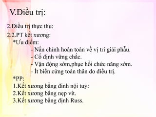 V.Điều trị:
2.Điều trị thực thụ:
2.2.PT kết xương:
*Ưu điểm:
- Nắn chỉnh hoàn toàn về vị trí giải phẫu.
- Cố định vững chắc.
- Vận động sớm,phục hồi chức năng sớm.
- Ít biến cứng toàn thân do điều trị.
*PP:
1.Kết xương bằng đinh nội tuỷ:
2.Kết xương bằng nẹp vít.
3.Kết xương bằng định Russ.

 