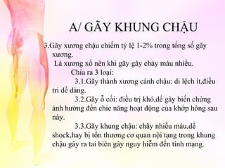 A/ GÃY KHUNG CHẬU
3.Gãy xương chậu chiếm tỷ lệ 1-2% trong tổng số gãy
xương.
Là xương xố nên khi gãy gây chảy máu nhiều.
Chia ra 3 loại:
3.1.Gãy thành xương cánh chậu: di lệch ít,điều
tri dể dàng.
3.2.Gãy ỗ cối: điều trị khó,dể gây biến chứng
ảnh hưởng đến chic năng hoạt động của khớp hông sau
này.
3.3.Gãy khung chậu: chãy nhiều máu,dể
shock,hay bị tổn thương cơ quan nội tạng trong khung
chậu gây ra tai bién gây nguy hiễm đến tính mạng.

 