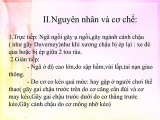 II.Nguyên nhân và cơ chế:
1.Trực tiếp: Ngã ngồi gãy ụ ngồi,gãy ngành cánh chậu
( như gãy Duverney)như khi xương chậu bị ép lại : xe đè
qua hoặc bị ép giữa 2 toa ràu.
2.Gián tiếp:
- Ngã ở độ cao lớn,do sập hầm,vùi lấp,tai nạn giao
thông.
- Do cơ co kéo quá mức: hay gặp ở người chơi thể
thao( gãy gai chậu trước trên do cơ căng cân đùi và cơ
may kéo,Gãy gai chậu trước dưới do cơ thẳng trước
kéo,Gãy cánh chậu do cơ mông nhỡ kéo)

 