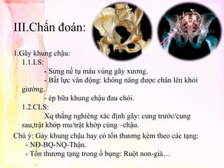 III.Chẩn đoán:
1.Gãy khung chậu:
1.1.LS:
- Sưng nề tụ máu vùng gãy xương.
- Bất lực vân động: không nâng được chân lên khỏi
giường.
- ép bữa khung chậu đau chói.
1.2.CLS:
Xq thẳng nghiêng xác định gãy: cung trước/cung
sau,trật khớp mu/trật khớp cùng –chậu.
Chú ý: Gảy khung chậu hay có tổn thương kèm theo các tạng:
- NĐ-BQ-NQ-Thận.
- Tổn thương tạng trong ổ bụng: Ruột non-già…

 