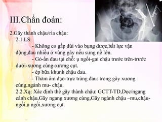 III.Chẩn đoán:
2.Gãy thành chậu/rìa chậu:
2.1.LS:
- Không co gấp đùi vào bụng được,bất lực vận
động,đau nhiều ở vùng gãy nếu sưng nề lớn.
- Gỏ-ấn đau tại chỗ: ụ ngồi-gai chậu trước trên-trước
dưới-xương cùng-xương cụt.
- ép bữa khunh chậu đau.
- Thăm âm đạo-trực tràng đau: trong gãy xương
cùng,ngành mu- chậu.
2.2.Xq: Xác định thể gãy thành chậu: GCTT-TD,Dọc/ngang
cánh chậu,Gãy ngang xương cùng,Gãy ngành chậu –mu,chậungồi,ụ ngồi,xương cụt.

 