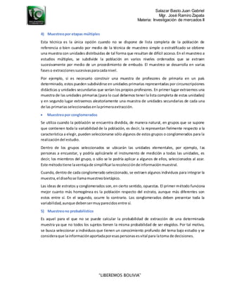 Salazar Basto Juan Gabriel
Mgr. José Ramiro Zapata
Materia: Investigación de mercados II
“LIBEREMOS BOLIVIA”
4) Muestreopor etapas múltiples
Esta técnica es la única opción cuando no se dispone de lista completa de la población de
referencia o bien cuando por medio de la técnica de muestreo simple o estratificado se obtiene
una muestra con unidades distribuidas de tal forma que resultan de difícil acceso. En el muestreo a
estudios múltiples, se subdivide la población en varios niveles ordenados que se extraen
sucesivamente por medio de un procedimiento de embudo. El muestreo se desarrolla en varias
faseso extraccionessucesivasparacadanivel.
Por ejemplo, si es necesario construir una muestra de profesores de primaria en un país
determinado, estos pueden subdividirse en unidades primarias representadas por circunscripciones
didácticas y unidades secundarias que serían los propios profesores. En primer lugar extraemos una
muestra de las unidades primarias (para lo cual debemos tener la lista completa de estas unidades)
y en segundo lugar extraemos aleatoriamente una muestra de unidades secundarias de cada una
de las primariasseleccionadasenlaprimeraextracción.
 Muestreopor conglomerados
Se utiliza cuando la población se encuentra dividida, de manera natural, en grupos que se supone
que contienen toda la variabilidad de la población, es decir, la representan fielmente respecto a la
característica a elegir, pueden seleccionarse sólo algunos de estos grupos o conglomerados para la
realizacióndel estudio.
Dentro de los grupos seleccionados se ubicarán las unidades elementales, por ejemplo, las
personas a encuestar, y podría aplicársele el instrumento de medición a todas las unidades, es
decir, los miembros del grupo, o sólo se le podría aplicar a algunos de ellos, seleccionados al azar.
Este métodotiene laventajade simplificarlarecolecciónde informaciónmuestral.
Cuando, dentro de cada conglomerado seleccionado, se extraen algunos individuos para integrar la
muestra,el diseñose llamamuestreobietápico.
Las ideas de estratos y conglomerados son, en cierto sentido, opuestas. El primer método funciona
mejor cuanto más homogénea es la población respecto del estrato, aunque más diferentes son
estos entre sí. En el segundo, ocurre lo contrario. Los conglomerados deben presentar toda la
variabilidad,aunque debensermuyparecidosentre sí.
5) Muestreono probabilístico
Es aquel para el que no se puede calcular la probabilidad de extracción de una determinada
muestra ya que no todos los sujetos tienen la misma probabilidad de ser elegidos. Por tal motivo,
se busca seleccionar a individuos que tienen un conocimiento profundo del tema bajo estudio y se
consideraque lainformaciónaportadaporesaspersonasesvital para latoma de decisiones.
 