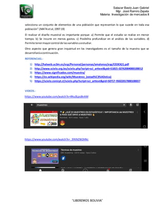 Salazar Basto Juan Gabriel
Mgr. José Ramiro Zapata
Materia: Investigación de mercados II
“LIBEREMOS BOLIVIA”
selecciona un conjunto de elementos de una población que representan lo que sucede en toda esa
población".(MATA etal,1997:19)
El realizar el diseño muestral es importante porque: a) Permite que el estudio se realice en menor
tiempo. b) Se incurre en menos gastos. c) Posibilita profundizar en el análisis de las variables. d)
Permite tenermayorcontrol de lasvariablesaestudiar.
Otro aspecto que genera gran inquietud en los investigadores es el tamaño de la muestra que se
desarrollaráacontinuación.
REFERENCIAS.-
1) http://halweb.uc3m.es/esp/Personal/personas/amalonso/esp/CEDEX(I).pdf
2) http://www.scielo.org.bo/scielo.php?script=sci_arttext&pid=S1815-02762004000100012
3) https://www.significados.com/muestra/
4) https://es.wikipedia.org/wiki/Muestreo_(estad%C3%ADstica)
5) https://scielo.conicyt.cl/scielo.php?script=sci_arttext&pid=S0717-95022017000100037
VIDEOS.-
https://www.youtube.com/watch?v=4Nu0Lpo8nAM
https://www.youtube.com/watch?v=_3YKNZW2HNc
 