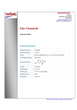 SwastiChemEx
Address:
Bangalore, Karnataka,
Zip:560100
www.swastichemex.com
Swasti.chemex@gmail.com
https://sites.google.com/site/swastichemex
/products
Fine Chemicals
6-Bromooxindole
Technical Information
Molecular Formula C8H4BrNO
Molecular Weight 210.0275
InChI InChI=1/C8H4BrNO/c9-6-2-1-5-3-8(11)10-7(5)4-6/h1-4H
CAS Registry Number 99365-40-9
Molecular Structure
Density 1.769g/cm3
Melting point 217-221℃
Boiling point 351.123°C at 760 mmHg
Refractive index 1.698
Flash point 166.154°C
 