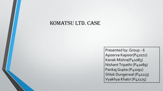Komatsu ltd. CASE
Presented by: Group - 6
Apoorva Kapoor(P41072)
Kanak Mishra(P41083)
NishantTripathi (P41089)
Pankaj Gupta (P41091)
Shlok Dungerwal (P41113)
Vyakhya Khatri (P41125)
 