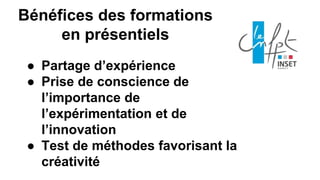 ● Partage d’expérience
● Prise de conscience de
l’importance de
l’expérimentation et de
l’innovation
● Test de méthodes favorisant la
créativité
Bénéfices des formations
en présentiels
 