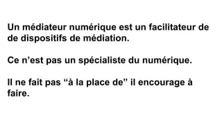 Un médiateur numérique est un facilitateur de
de dispositifs de médiation.
Ce n’est pas un spécialiste du numérique.
Il ne fait pas “à la place de” il encourage à
faire.
 