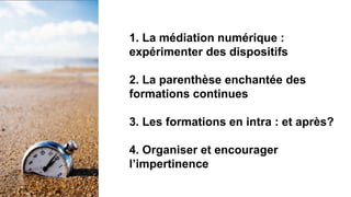 1. La médiation numérique :
expérimenter des dispositifs
2. La parenthèse enchantée des
formations continues
3. Les formations en intra : et après?
4. Organiser et encourager
l’impertinence
 