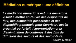 Médiation numérique : une définition
La médiation numérique est une démarche
visant à mettre en œuvre des dispositifs de
flux, des dispositifs passerelles et des
dispositifs ponctuels pour favoriser l’accès
organisé ou fortuit, l’appropriation et la
dissémination de contenus à des fins de
diffusion des savoirs et des savoir-faire.
Silvère Mercier
 