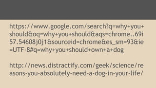 https://www.google.com/search?q=why+you+ 
should&oq=why+you+should&aqs=chrome..69i 
57.54608j0j1&sourceid=chrome&es_sm=93&ie 
=UTF-8#q=why+you+should+own+a+dog 
http://news.distractify.com/geek/science/re 
asons-you-absolutely-need-a-dog-in-your-life/ 
 