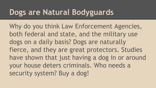Dogs are Natural Bodyguards 
Why do you think Law Enforcement Agencies, 
both federal and state, and the military use 
dogs on a daily basis? Dogs are naturally 
fierce, and they are great protectors. Studies 
have shown that just having a dog in or around 
your house deters criminals. Who needs a 
security system? Buy a dog! 
 