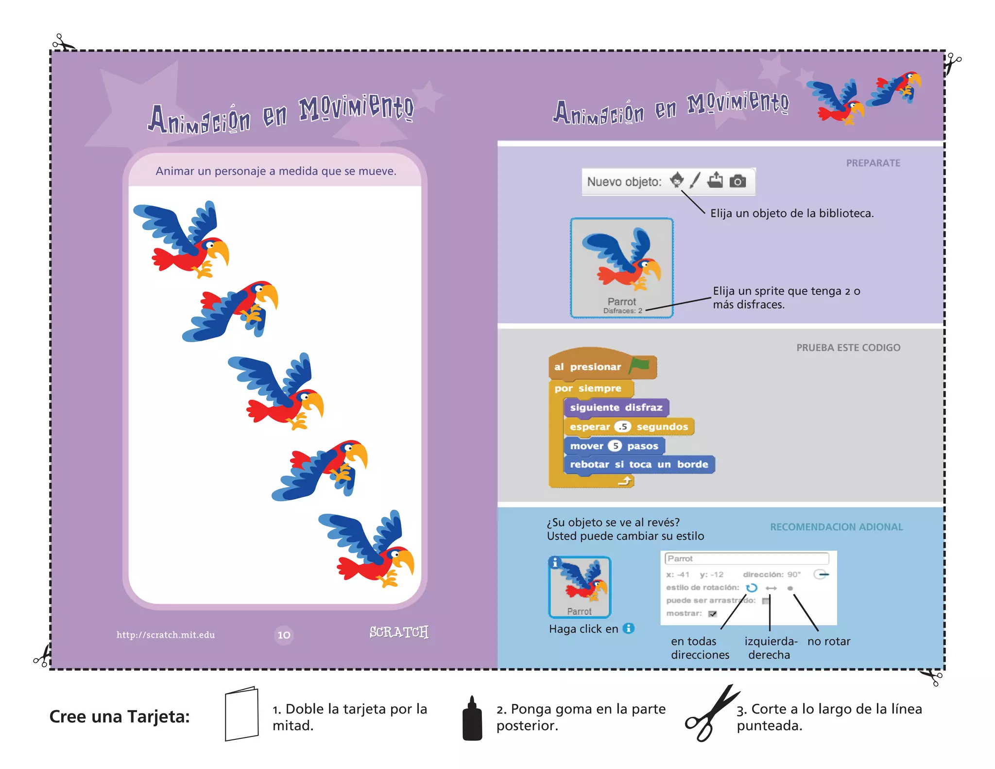 Elija un objeto de la biblioteca.
Elija un sprite que tenga 2 o
más disfraces.
¿Su objeto se ve al revés?
Usted puede cambiar su estilo
Haga click en
en todas izquierda- no rotar
direcciones derecha
Animar un personaje a medida que se mueve.
Cree una Tarjeta:
1. Doble la tarjeta por la
mitad.
2. Ponga goma en la parte
posterior.
3. Corte a lo largo de la línea
punteada.
PREPARATE
PRUEBA ESTE CODIGO
RECOMENDACION ADIONAL
 
