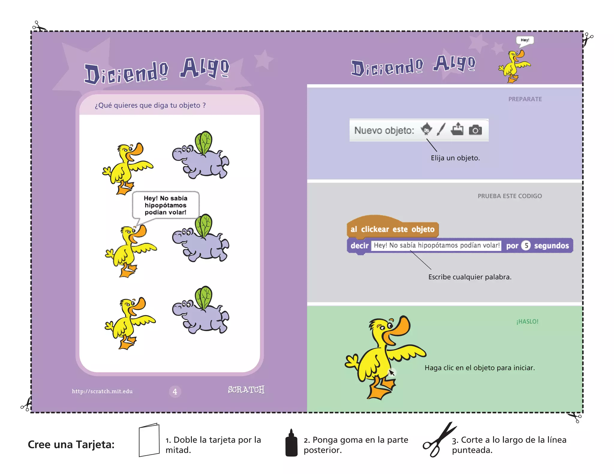 Elija un objeto.
PREPARATE
PRUEBA ESTE CODIGO
¡HASLO!
Escribe cualquier palabra.
Haga clic en el objeto para iniciar.
Cree una Tarjeta:
1. Doble la tarjeta por la
mitad.
2. Ponga goma en la parte
posterior.
3. Corte a lo largo de la línea
punteada.
¿Qué quieres que diga tu objeto ?
 