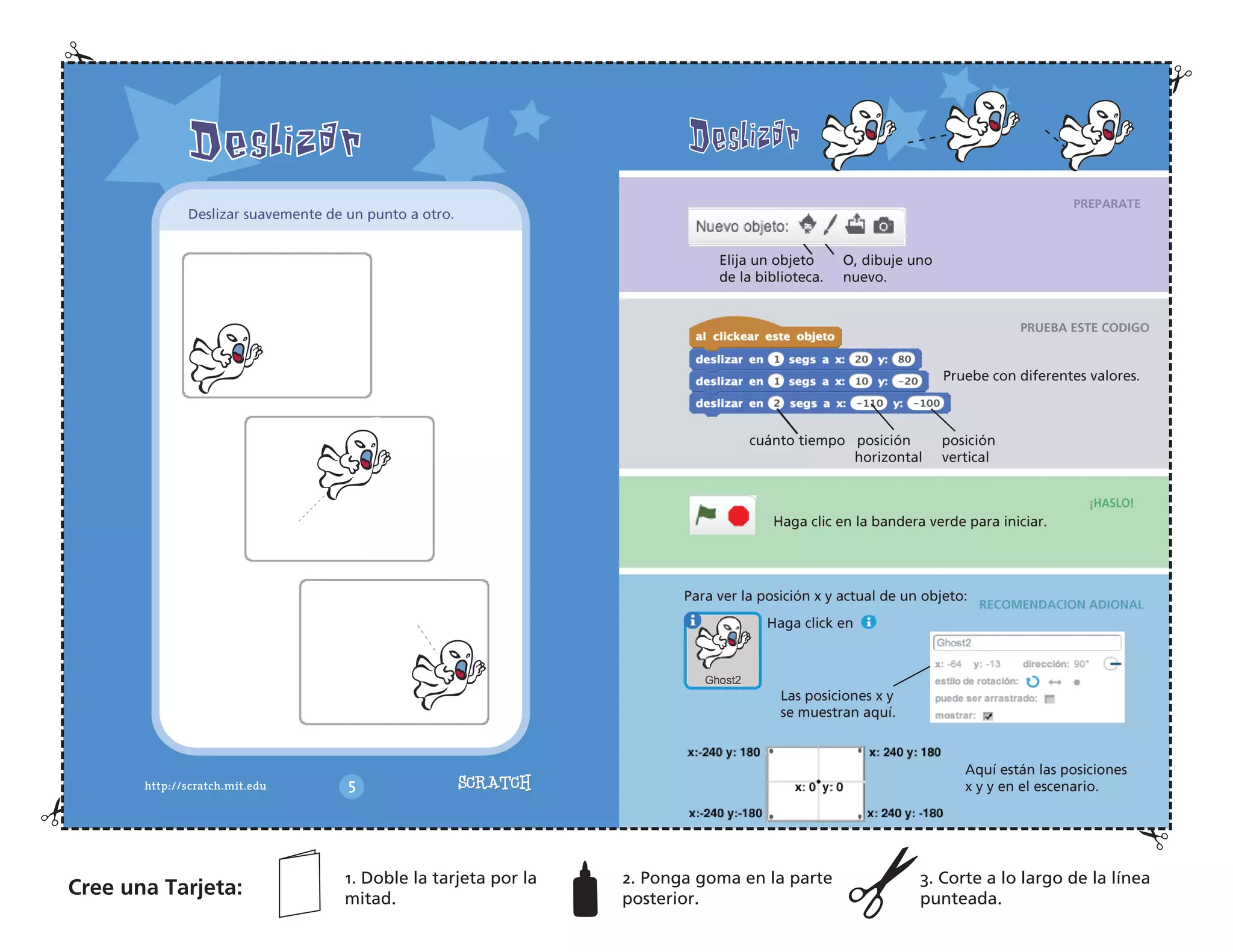PREPARATE
PRUEBA ESTE CODIGO
¡HASLO!
RECOMENDACION ADIONAL
Elija un objeto
de la biblioteca.
O, dibuje uno
nuevo.
Pruebe con diferentes valores.
cuánto tiempo posición posición
horizontal vertical
Haga clic en la bandera verde para iniciar.
Las posiciones x y
se muestran aquí.
Para ver la posición x y actual de un objeto:
Haga click en
Aquí están las posiciones
x y y en el escenario.
Deslizar suavemente de un punto a otro.
Cree una Tarjeta:
1. Doble la tarjeta por la
mitad.
2. Ponga goma en la parte
posterior.
3. Corte a lo largo de la línea
punteada.
 