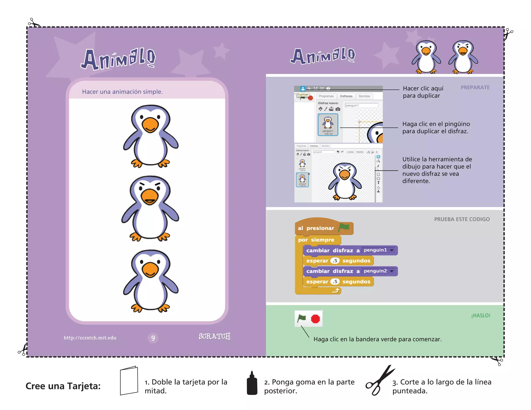 PREPARATE
PRUEBA ESTE CODIGO
¡HASLO!
Hacer clic aquí
para duplicar
Haga clic en el pingüino
para duplicar el disfraz.
Utilice la herramienta de
dibujo para hacer que el
nuevo disfraz se vea
diferente.
Haga clic en la bandera verde para comenzar.
Hacer una animación simple.
Cree una Tarjeta:
1. Doble la tarjeta por la
mitad.
2. Ponga goma en la parte
posterior.
3. Corte a lo largo de la línea
punteada.
 