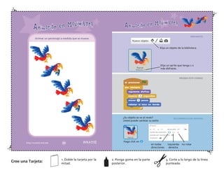 Elija un objeto de la biblioteca.
Elija un sprite que tenga 2 o
más disfraces.
¿Su objeto se ve al revés?
Usted puede cambiar su estilo
Haga click en
en todas izquierda- no rotar
direcciones derecha
Animar un personaje a medida que se mueve.
Cree una Tarjeta:
1. Doble la tarjeta por la
mitad.
2. Ponga goma en la parte
posterior.
3. Corte a lo largo de la línea
punteada.
PREPARATE
PRUEBA ESTE CODIGO
RECOMENDACION ADIONAL
 