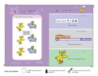 Elija un objeto.
PREPARATE
PRUEBA ESTE CODIGO
¡HASLO!
Escribe cualquier palabra.
Haga clic en el objeto para iniciar.
Cree una Tarjeta:
1. Doble la tarjeta por la
mitad.
2. Ponga goma en la parte
posterior.
3. Corte a lo largo de la línea
punteada.
¿Qué quieres que diga tu objeto ?
 