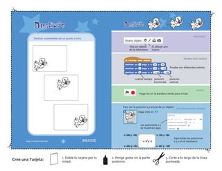 PREPARATE
PRUEBA ESTE CODIGO
¡HASLO!
RECOMENDACION ADIONAL
Elija un objeto
de la biblioteca.
O, dibuje uno
nuevo.
Pruebe con diferentes valores.
cuánto tiempo posición posición
horizontal vertical
Haga clic en la bandera verde para iniciar.
Las posiciones x y
se muestran aquí.
Para ver la posición x y actual de un objeto:
Haga click en
Aquí están las posiciones
x y y en el escenario.
Deslizar suavemente de un punto a otro.
Cree una Tarjeta:
1. Doble la tarjeta por la
mitad.
2. Ponga goma en la parte
posterior.
3. Corte a lo largo de la línea
punteada.
 