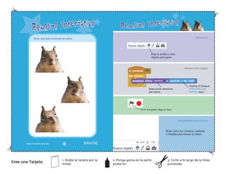 PREPARATE
PRUEBA ESTE CODIGO
¡HASLO!
RECOMENDACION ADIONAL
Elija la ardilla u otro
objeto para girar.
Note cómo los números cambian
a medida que mueve el ratón.
Seleccione remolino
del menú.
Inserte el bloque
POSICIION X DE
RATON aquí.
Girar una foto al mover el ratón.
Cree una Tarjeta:
1. Doble la tarjeta por la
mitad.
2. Ponga goma en la parte
posterior.
3. Corte a lo largo de la línea
punteada.
 
