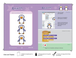 PREPARATE
PRUEBA ESTE CODIGO
¡HASLO!
Hacer clic aquí
para duplicar
Haga clic en el pingüino
para duplicar el disfraz.
Utilice la herramienta de
dibujo para hacer que el
nuevo disfraz se vea
diferente.
Haga clic en la bandera verde para comenzar.
Hacer una animación simple.
Cree una Tarjeta:
1. Doble la tarjeta por la
mitad.
2. Ponga goma en la parte
posterior.
3. Corte a lo largo de la línea
punteada.
 