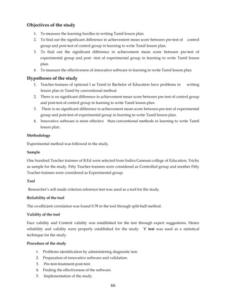 Objectives of the study
    1.      To measure the learning hurdles in writing Tamil lesson plan.
    2.      To find out the significant difference in achievement mean score between pre-test of    control
            group and post-test of control group in learning to write Tamil lesson plan.
    3.      To find out the significant difference in achievement mean score between pre-test of
            experimental group and post –test of experimental group in learning to write Tamil lesson
            plan.
    4.      To measure the effectiveness of innovative software in learning to write Tamil lesson plan.

Hypotheses of the study
    1.      Teacher-trainees of optional I as Tamil in Bachelor of Education have problems in      writing
            lesson plan in Tamil by conventional method.
    2.      There is no significant difference in achievement mean score between pre-test of control group
            and post-test of control group in learning to write Tamil lesson plan.
    3.      There is no significant difference in achievement mean score between pre-test of experimental
            group and post-test of experimental group in learning to write Tamil lesson plan.
    4.      Innovative software is more effective than conventional methods in learning to write Tamil
            lesson plan.

Methodology

Experimental method was followed in the study.

Sample

One hundred Teacher trainees of B.Ed were selected from Indira Ganesan college of Education, Trichy
as sample for the study. Fifty Teacher-trainees were considered as Controlled group and another Fifty
Teacher-trainees were considered as Experimental group.

Tool

Researcher’s self-made criterion reference test was used as a tool for the study.

Reliability of the tool

The co-efficient correlation was found 0.78 in the tool through split-half method.

Validity of the tool

Face validity and Content validity was established for the test through expert suggestions. Hence
reliability and validity were properly established for the study. ‘t’ test was used as a statistical
technique for the study.

Procedure of the study

       1.    Problems identification by administering diagnostic test.
       2.    Preparation of innovative software and validation.
       3.     Pre-test-treatment-post-test.
       4.    Finding the effectiveness of the software.
       5.     Implementation of the study.

                                                      66
 