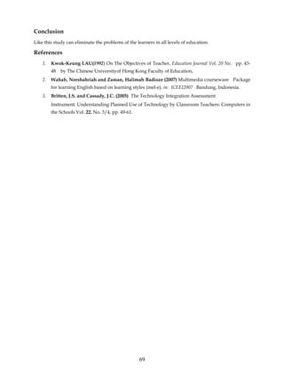 Conclusion
Like this study can eliminate the problems of the learners in all levels of education.

References
    1.   Kwok-Keung LAU(1992) On The Objectives of Teacher, Education Journal Vol. 20 No, pp. 43-
         48   by The Chinese Universityof Hong Kong Faculty of Education,
    2.   Wahab, Norshahriah and Zaman, Halimah Badioze (2007) Multimedia courseware Package
         for learning English based on learning styles (mel-e). in: ICEEI2007 Bandung, Indonesia.
    3.   Britten, J.S. and Cassady, J.C. (2005) The Technology Integration Assessment
         Instrument: Understanding Planned Use of Technology by Classroom Teachers: Computers in
         the Schools Vol. 22, No. 3/4, pp. 49-61.




                                                    69
 